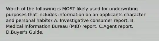 Which of the following is MOST likely used for underwriting purposes that includes information on an applicants character and personal habits? A. Investigative consumer report. B. Medical Information Bureau (MIB) report. C.Agent report. D.Buyer's Guide.