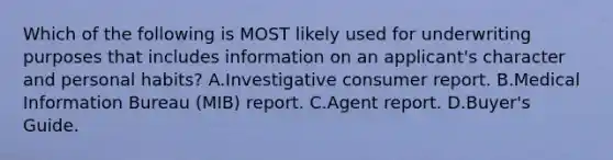 Which of the following is MOST likely used for underwriting purposes that includes information on an applicant's character and personal habits? A.Investigative consumer report. В.Medical Information Bureau (MIB) report. C.Agent report. D.Buyer's Guide.