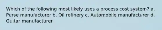 Which of the following most likely uses a process cost system? a. Purse manufacturer b. Oil refinery c. Automobile manufacturer d. Guitar manufacturer