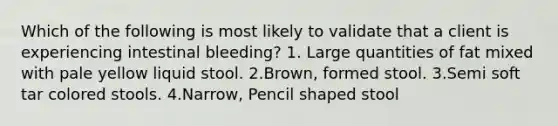 Which of the following is most likely to validate that a client is experiencing intestinal bleeding? 1. Large quantities of fat mixed with pale yellow liquid stool. 2.Brown, formed stool. 3.Semi soft tar colored stools. 4.Narrow, Pencil shaped stool