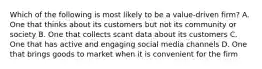 Which of the following is most likely to be a value-driven firm? A. One that thinks about its customers but not its community or society B. One that collects scant data about its customers C. One that has active and engaging social media channels D. One that brings goods to market when it is convenient for the firm