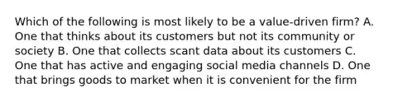 Which of the following is most likely to be a value-driven firm? A. One that thinks about its customers but not its community or society B. One that collects scant data about its customers C. One that has active and engaging social media channels D. One that brings goods to market when it is convenient for the firm