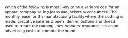 Which of the following is most likely to be a variable cost for an apparel company selling jeans and jackets to consumers? The monthly lease for the manufacturing facility where the clothing is made. Executive salaries Zippers, denim, buttons and thread used to create the clothing lines. Workers' insurance Television advertising costs to promote the brand.