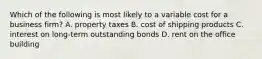 Which of the following is most likely to a variable cost for a business​ firm? A. property taxes B. cost of shipping products C. interest on​ long-term outstanding bonds D. rent on the office building