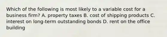 Which of the following is most likely to a variable cost for a business​ firm? A. property taxes B. cost of shipping products C. interest on​ long-term outstanding bonds D. rent on the office building