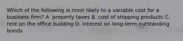 Which of the following is most likely to a variable cost for a business​ firm? A. property taxes B. cost of shipping products C. rent on the office building D. interest on​ long-term outstanding bonds