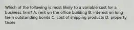 Which of the following is most likely to a variable cost for a business​ firm? A. rent on the office building B. interest on​ long-term outstanding bonds C. cost of shipping products D. property taxes