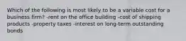 Which of the following is most likely to be a variable cost for a business firm? -rent on the office building -cost of shipping products -property taxes -interest on long-term outstanding bonds