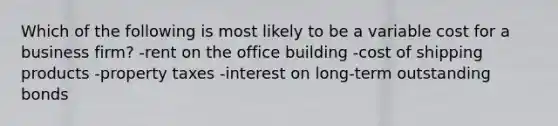 Which of the following is most likely to be a variable cost for a business firm? -rent on the office building -cost of shipping products -property taxes -interest on long-term outstanding bonds