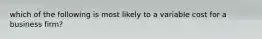 which of the following is most likely to a variable cost for a business firm?