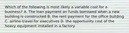 Which of the following is most likely a variable cost for a business? A. The loan payment on funds borrowed when a new building is constructed B. the rent payment for the office building C. airline travel for executives D. the opportunity cost of the heavy equipment installed in a factory