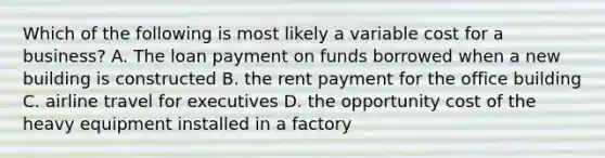 Which of the following is most likely a variable cost for a business? A. The loan payment on funds borrowed when a new building is constructed B. the rent payment for the office building C. airline travel for executives D. the opportunity cost of the heavy equipment installed in a factory