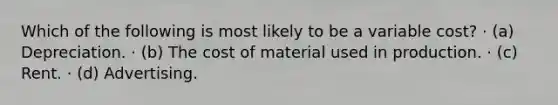 Which of the following is most likely to be a variable cost? · (a) Depreciation. · (b) The cost of material used in production. · (c) Rent. · (d) Advertising.