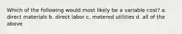 Which of the following would most likely be a variable cost? a. direct materials b. direct labor c. metered utilities d. all of the above