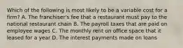 Which of the following is most likely to be a variable cost for a​ firm? A. The​ franchiser's fee that a restaurant must pay to the national restaurant chain B. The payroll taxes that are paid on employee wages C. The monthly rent on office space that it leased for a year D. The interest payments made on loans