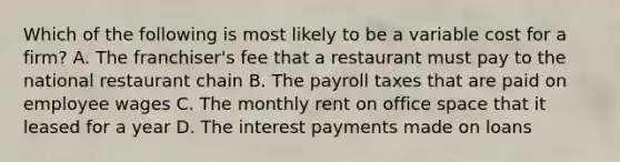 Which of the following is most likely to be a variable cost for a​ firm? A. The​ franchiser's fee that a restaurant must pay to the national restaurant chain B. The payroll taxes that are paid on employee wages C. The monthly rent on office space that it leased for a year D. The interest payments made on loans