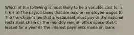 Which of the following is most likely to be a variable cost for a firm? a) The payroll taxes that are paid on employee wages b) The franchiser's fee that a restaurant must pay to the national restaurant chain c) The monthly rent on office space that it leased for a year d) The interest payments made on loans