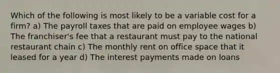 Which of the following is most likely to be a variable cost for a firm? a) The payroll taxes that are paid on employee wages b) The franchiser's fee that a restaurant must pay to the national restaurant chain c) The monthly rent on office space that it leased for a year d) The interest payments made on loans