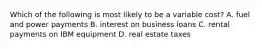 Which of the following is most likely to be a variable cost? A. fuel and power payments B. interest on business loans C. rental payments on IBM equipment D. real estate taxes