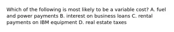 Which of the following is most likely to be a variable cost? A. fuel and power payments B. interest on business loans C. rental payments on IBM equipment D. real estate taxes