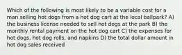 Which of the following is most likely to be a variable cost for a man selling hot dogs from a hot dog cart at the local ballpark? A) the business license needed to sell hot dogs at the park B) the monthly rental payment on the hot dog cart C) the expenses for hot dogs, hot dog rolls, and napkins D) the total dollar amount in hot dog sales received