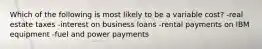 Which of the following is most likely to be a variable cost? -real estate taxes -interest on business loans -rental payments on IBM equipment -fuel and power payments