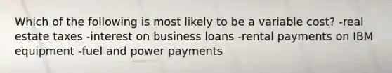 Which of the following is most likely to be a variable cost? -real estate taxes -interest on business loans -rental payments on IBM equipment -fuel and power payments