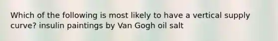 Which of the following is most likely to have a vertical supply curve? insulin paintings by Van Gogh oil salt