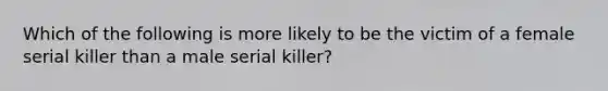 Which of the following is more likely to be the victim of a female serial killer than a male serial killer?