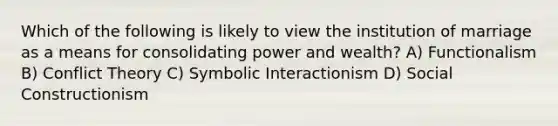 Which of the following is likely to view the institution of marriage as a means for consolidating power and wealth? A) Functionalism B) Conflict Theory C) Symbolic Interactionism D) Social Constructionism