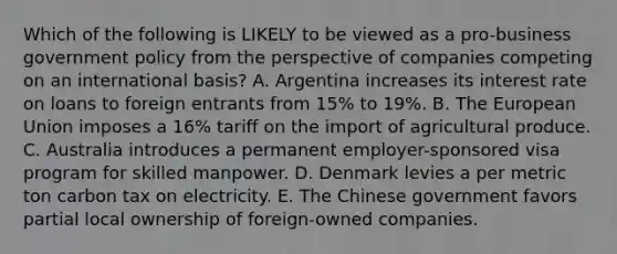 Which of the following is LIKELY to be viewed as a pro-business government policy from the perspective of companies competing on an international basis? A. Argentina increases its interest rate on loans to foreign entrants from 15% to 19%. B. The European Union imposes a 16% tariff on the import of agricultural produce. C. Australia introduces a permanent employer-sponsored visa program for skilled manpower. D. Denmark levies a per metric ton carbon tax on electricity. E. The Chinese government favors partial local ownership of foreign-owned companies.