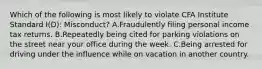 Which of the following is most likely to violate CFA Institute Standard I(D): Misconduct? A.Fraudulently filing personal income tax returns. B.Repeatedly being cited for parking violations on the street near your office during the week. C.Being arrested for driving under the influence while on vacation in another country.