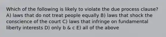 Which of the following is likely to violate the due process clause? A) laws that do not treat people equally B) laws that shock the conscience of the court C) laws that infringe on fundamental liberty interests D) only b & c E) all of the above