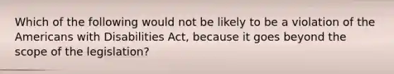 Which of the following would not be likely to be a violation of the Americans with Disabilities Act, because it goes beyond the scope of the legislation?