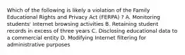 Which of the following is likely a violation of the Family Educational Rights and Privacy Act (FERPA) ? A. Monitoring students' Internet browsing activities B. Retaining student records in excess of three years C. Disclosing educational data to a commercial entity D. Modifying Internet filtering for administrative purposes