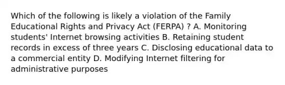 Which of the following is likely a violation of the Family Educational Rights and Privacy Act (FERPA) ? A. Monitoring students' Internet browsing activities B. Retaining student records in excess of three years C. Disclosing educational data to a commercial entity D. Modifying Internet filtering for administrative purposes