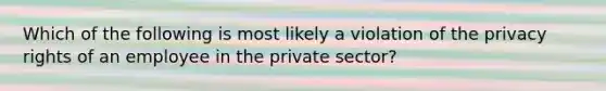 Which of the following is most likely a violation of the privacy rights of an employee in the private sector?