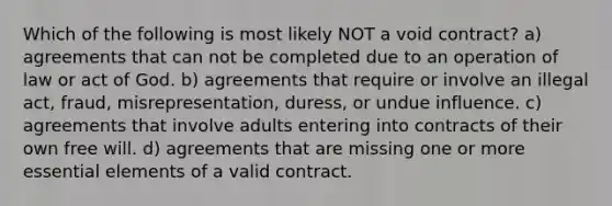 Which of the following is most likely NOT a void contract? a) agreements that can not be completed due to an operation of law or act of God. b) agreements that require or involve an illegal act, fraud, misrepresentation, duress, or undue influence. c) agreements that involve adults entering into contracts of their own free will. d) agreements that are missing one or more essential elements of a valid contract.