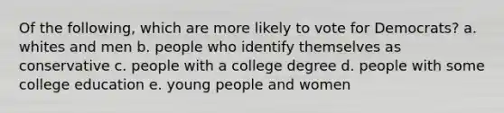 Of the following, which are more likely to vote for Democrats? a. whites and men b. people who identify themselves as conservative c. people with a college degree d. people with some college education e. young people and women