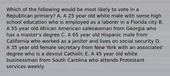 Which of the following would be most likely to vote in a Republican primary? A. A 25 year old white male with some high school education who is employed as a laborer in a Florida city B. A 55 year old African American saleswoman from Georgia who has a master's degree C. A 65 year old Hispanic male from California who worked as a janitor and lives on social security D. A 35 year old female secretary from New York with an associates' degree who is a devout Catholic E. A 45 year old white businessman from South Carolina who attends Protestant services weekly