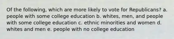 Of the following, which are more likely to vote for Republicans? a. people with some college education b. whites, men, and people with some college education c. ethnic minorities and women d. whites and men e. people with no college education