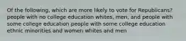 Of the following, which are more likely to vote for Republicans? people with no college education whites, men, and people with some college education people with some college education ethnic minorities and women whites and men