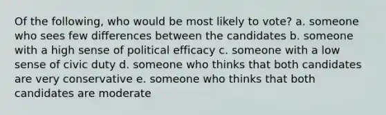 Of the following, who would be most likely to vote? a. someone who sees few differences between the candidates b. someone with a high sense of political efficacy c. someone with a low sense of civic duty d. someone who thinks that both candidates are very conservative e. someone who thinks that both candidates are moderate