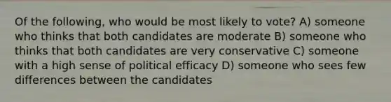 Of the following, who would be most likely to vote? A) someone who thinks that both candidates are moderate B) someone who thinks that both candidates are very conservative C) someone with a high sense of political efficacy D) someone who sees few differences between the candidates