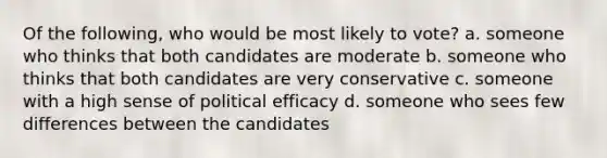 Of the following, who would be most likely to vote? a. someone who thinks that both candidates are moderate b. someone who thinks that both candidates are very conservative c. someone with a high sense of political efficacy d. someone who sees few differences between the candidates