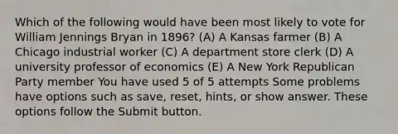 Which of the following would have been most likely to vote for William Jennings Bryan in 1896? (A) A Kansas farmer (B) A Chicago industrial worker (C) A department store clerk (D) A university professor of economics (E) A New York <a href='https://www.questionai.com/knowledge/kfaWSjD2tO-republican-party' class='anchor-knowledge'>republican party</a> member You have used 5 of 5 attempts Some problems have options such as save, reset, hints, or show answer. These options follow the Submit button.