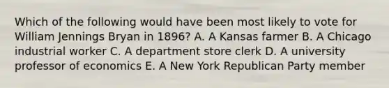 Which of the following would have been most likely to vote for William Jennings Bryan in 1896? A. A Kansas farmer B. A Chicago industrial worker C. A department store clerk D. A university professor of economics E. A New York Republican Party member