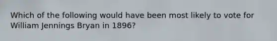 Which of the following would have been most likely to vote for William Jennings Bryan in 1896?