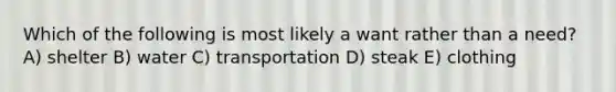 Which of the following is most likely a want rather than a need? A) shelter B) water C) transportation D) steak E) clothing