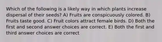 Which of the following is a likely way in which plants increase dispersal of their seeds? A) Fruits are conspicuously colored. B) Fruits taste good. C) Fruit colors attract female birds. D) Both the first and second answer choices are correct. E) Both the first and third answer choices are correct